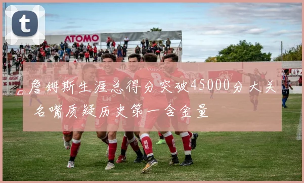 詹姆斯生涯总得分突破45000分大关 名嘴质疑历史第一含金量